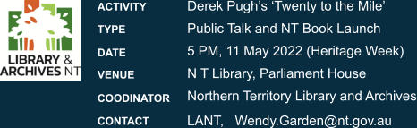 Derek Pugh’s ‘Twenty to the Mile’Public Talk and NT Book Launch 5 PM, 11 May 2022 (Heritage Week) N T Library, Parliament House Northern Territory Library and Archives LANT,   Wendy.Garden@nt.gov.au  ACTIVITY   TYPE  DATE  VENUE  COODINATOR CONTACT