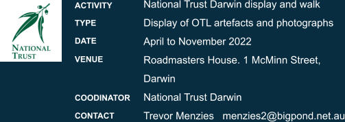 National Trust Darwin display and walk Display of OTL artefacts and photographs  April to November 2022 Roadmasters House. 1 McMinn Street, Darwin National Trust Darwin  Trevor Menzies	   menzies2@bigpond.net.au ACTIVITY TYPE DATE VENUE  COODINATOR CONTACT