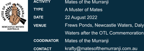 Mates of the Murranji A Muster of Mates 22 August 2022 Frews Ponds, Newcastle Waters, DalyWaters after the OTL Commemoration Mates of the Murranji krafty@matesofthemurranji.com.au ACTIVITY TYPE DATE  VENUE   COODINATOR  CONTACT